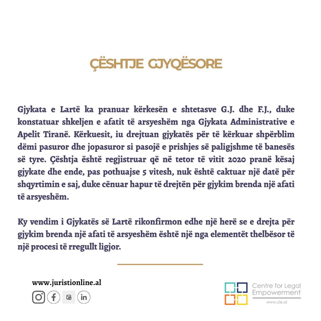 Gjykata e Lartë konstaton shkeljen e afatit të arsyeshëm të një procesi të zgjatur padrejtësisht prej vitesh!
⚖️ Gjykata e Lartë ka pranuar kërkesën e shtetasve G.J. dhe F.J. përfaqësuar nga avokatët e Qendrës “Centre for Legal Empowerment”, duke konstatuar shkeljen e afatit të arsyeshëm nga Gjykata Administrative e Apelit Tiranë.
📌 Kërkuesit iniciuan çështjen gjyqësore në vitin 2016 pranë Gjykatës Administrative të Shkallës së Parë duke kërkuar shpërblim për dëmin pasuror dhe jopasuror të shkaktuar nga prishja e paligjshme e banesës së tyre. Gjykata vendosi pranimin e pjesshëm të padisë dhe detyrimin për ti shpërblyer dëmin pasuror në vlerën 3 485 000 lekë dhe dëmin moral në vlerën 300.000 lekë për dëmin e shkaktuar. Ky vendim u ankimua dhe megjithëse kanë kaluar gati 5 vite, ende nuk është caktuar një datë gjykimi nga Gjykata Administrative e Apelit Tiranë, duke cënuar të drejtën për gjykim brenda një afati të arsyeshëm.
Pavarësisht se pala kërkuese ka paraqitur kërkesa për përshpejtimin e gjykimit të çështjes, gjykata nuk ka shqyrtuar çështjen, duke cënuar kështu të drejtën e kërkuesve për një gjykim brenda një afati të arsyeshëm.